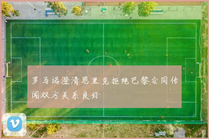 罗马诺澄清恩里克拒绝巴黎合同传闻双方关系良好