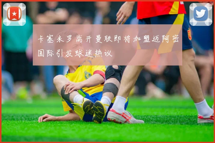 卡塞米罗离开曼联即将加盟迈阿密国际引发球迷热议