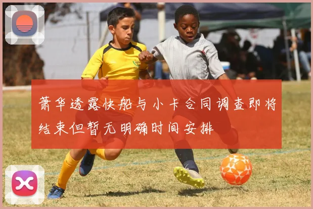 萧华透露快船与小卡合同调查即将结束但暂无明确时间安排