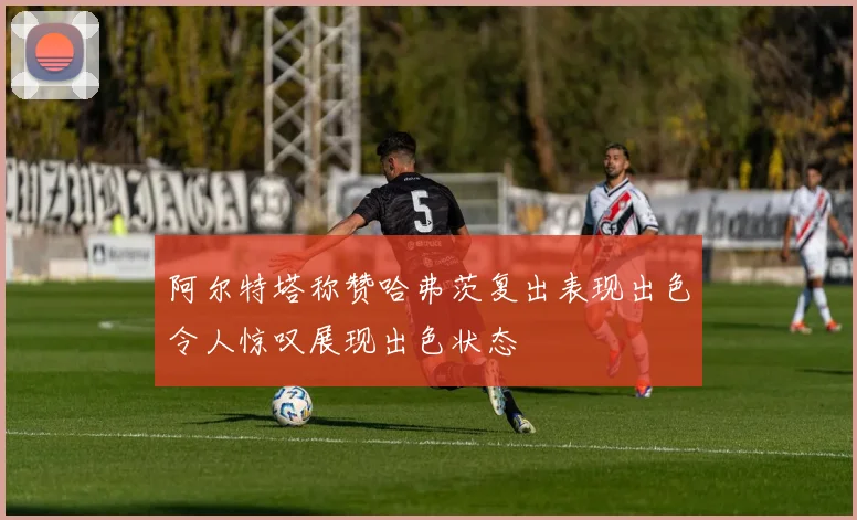 阿尔特塔称赞哈弗茨复出表现出色令人惊叹展现出色状态