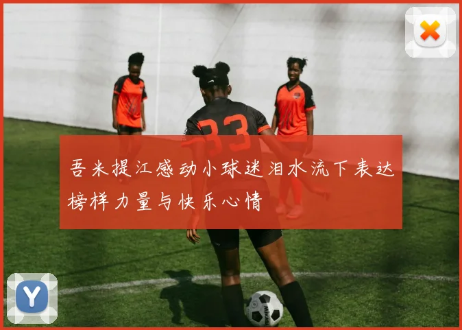 吾米提江感动小球迷泪水流下表达榜样力量与快乐心情