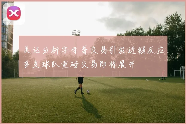 美记分析字母哥交易引发连锁反应多支球队重磅交易即将展开