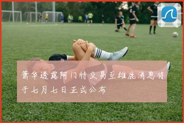 萧华透露阿门特交易至雄鹿消息将于七月七日正式公布