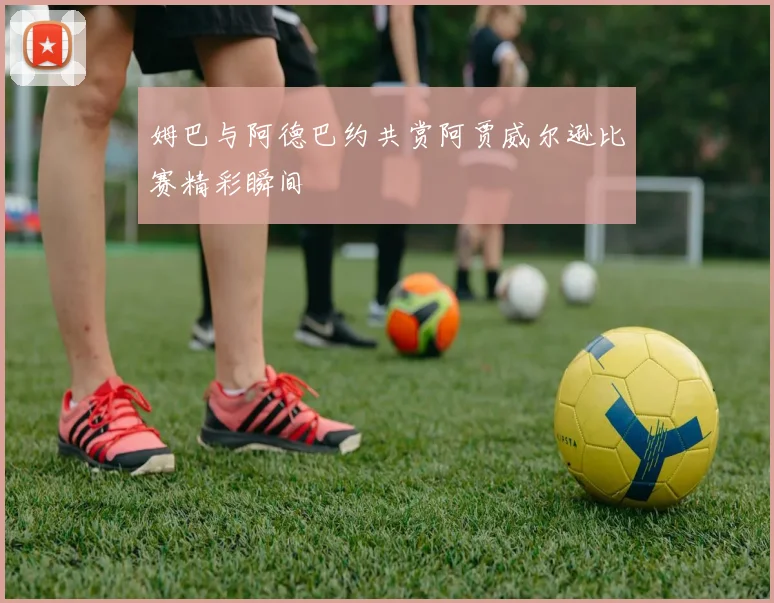 姆巴与阿德巴约共赏阿贾威尔逊比赛精彩瞬间