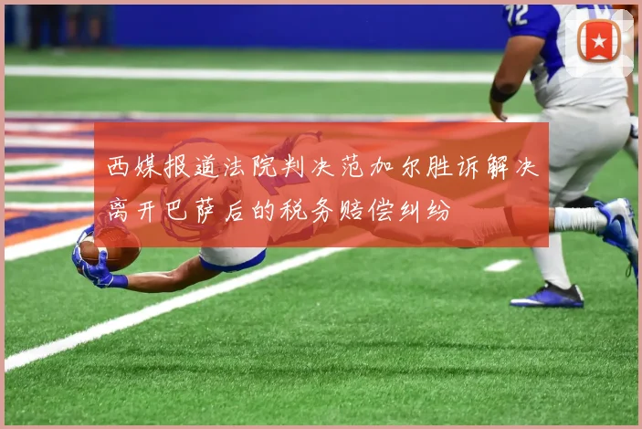 西媒报道法院判决范加尔胜诉解决离开巴萨后的税务赔偿纠纷