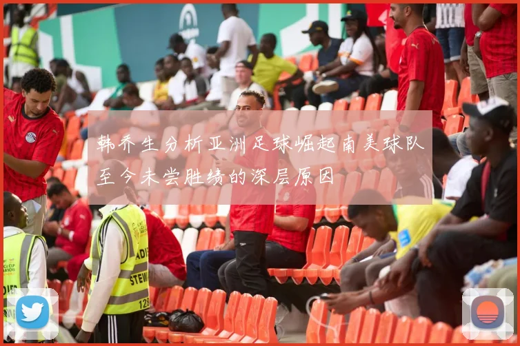 韩乔生分析亚洲足球崛起南美球队至今未尝胜绩的深层原因