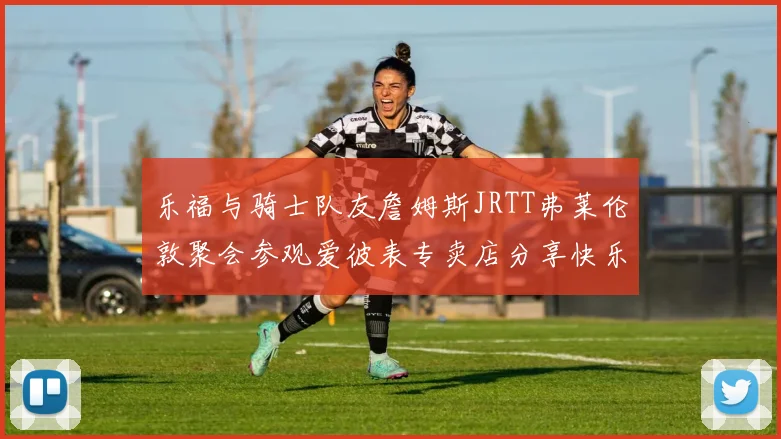 乐福与骑士队友詹姆斯JRTT弗莱伦敦聚会参观爱彼表专卖店分享快乐时光