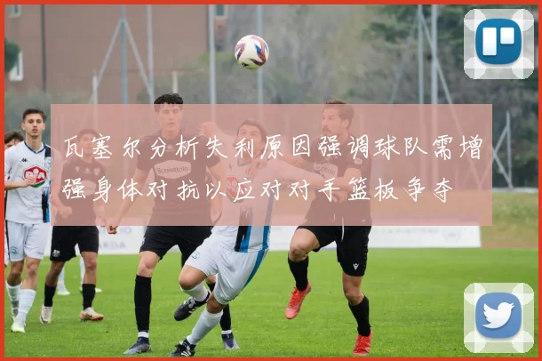 瓦塞尔分析失利原因强调球队需增强身体对抗以应对对手篮板争夺