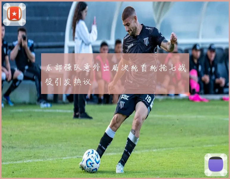 东部强队意外出局次轮首轮抢七战役引发热议