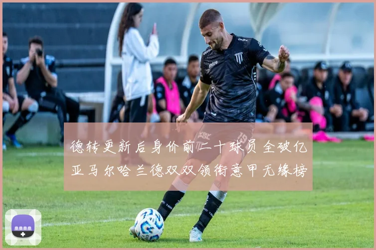 德转更新后身价前二十球员全破亿亚马尔哈兰德双双领衔意甲无缘榜单