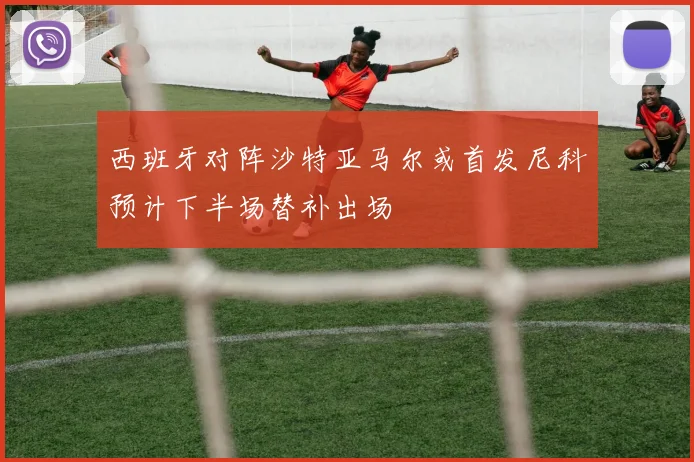 西班牙对阵沙特亚马尔或首发尼科预计下半场替补出场