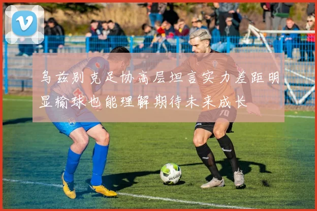 乌兹别克足协高层坦言实力差距明显输球也能理解期待未来成长