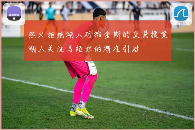 热火拒绝湖人对维金斯的交易提案湖人关注马绍尔的潜在引进