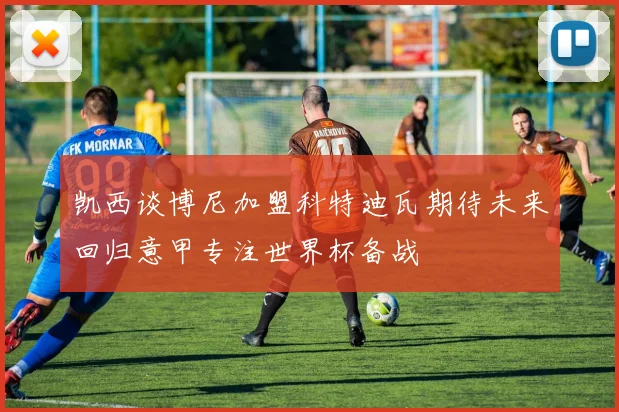 凯西谈博尼加盟科特迪瓦期待未来回归意甲专注世界杯备战