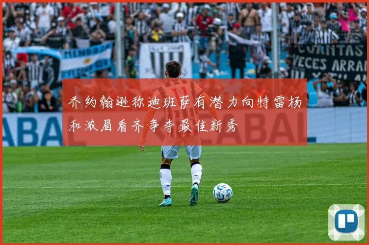 乔约翰逊称迪班萨有潜力向特雷杨和浓眉看齐争夺最佳新秀