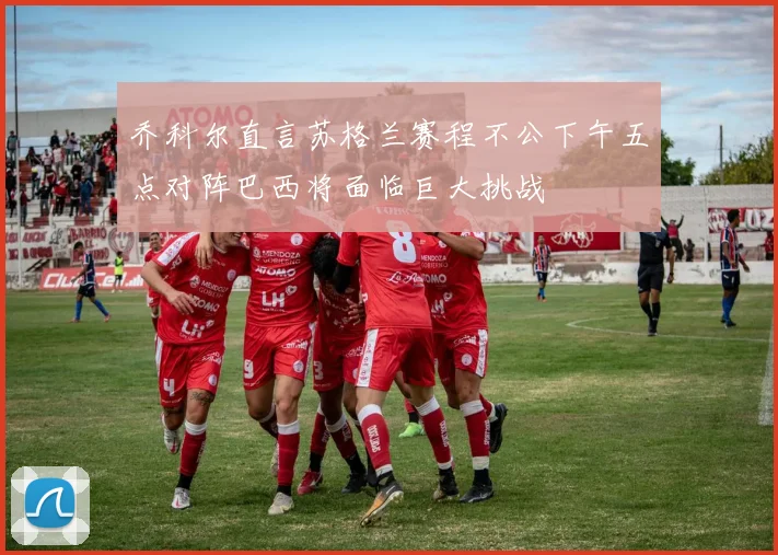 乔科尔直言苏格兰赛程不公下午五点对阵巴西将面临巨大挑战