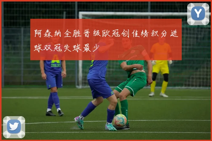 阿森纳全胜晋级欧冠创佳绩积分进球双冠失球最少